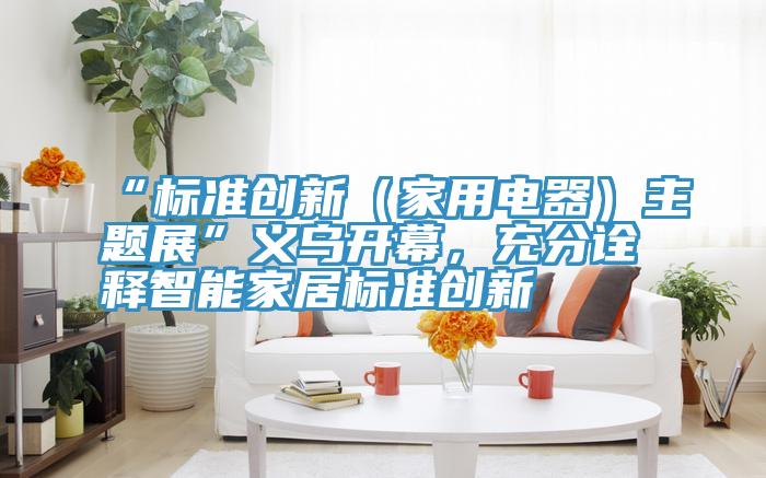 “標準創新（家用電器）主題展”義烏開幕，充分詮釋智能家居標準創新